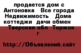 продается дом с Антоновка - Все города Недвижимость » Дома, коттеджи, дачи обмен   . Тверская обл.,Торжок г.